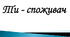 Ти — споживач