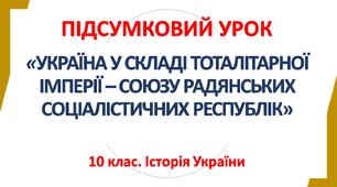 10 клас. Історія України. ПІДСУМКОВИЙ УРОК. РОЗДІЛ 4. УКРАЇНА У СКЛАДІ ТОТАЛІТАРНОЇ ІМПЕРІЇ – СОЮЗУ РАДЯНСЬКИХ СОЦІАЛІСТИЧНИХ РЕСПУБЛІК
