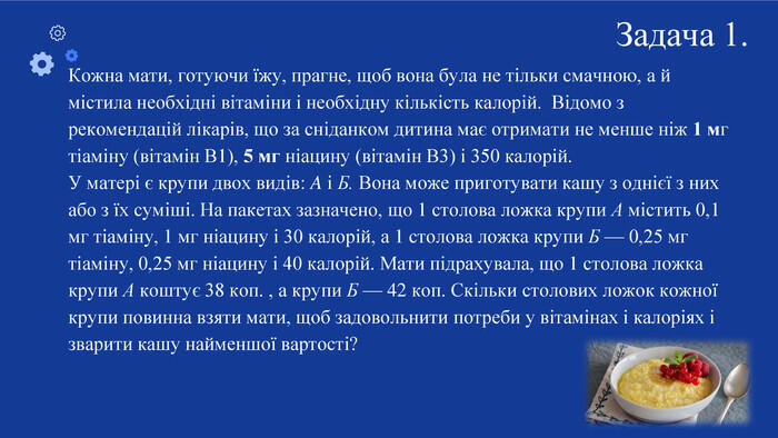 Кожна мати, готуючи їжу, прагне, щоб вона була не тільки смачною, а й містила необхідні вітаміни і необхідну кількість калорій. Відомо з рекомендацій лікарів, що за сніданком дитина має отримати не менше ніж 1 мг тіаміну (вітамін В1), 5 мг ніацину (вітамін В3) і 350 калорій. У матері є крупи двох видів: A і Б. Вона може приготувати кашу з однієї з них або з їх суміші. На пакетах зазначено, що 1 столова ложка крупи А містить 0,1 мг тіаміну, 1 мг ніацину і 30 калорій, а 1 столова ложка крупи Б — 0,25 мг тіаміну, 0,25 мг ніацину і 40 калорій. Мати підрахувала, що 1 столова ложка крупи А коштує 38 коп. , а крупи Б — 42 коп. Скільки столових ложок кожної крупи повинна взяти мати, щоб задовольнити потреби у вітамінах і калоріях і зварити кашу найменшої вартості?Задача 1.