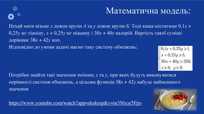 Нехай мати візьме x ложок крупи А та у ложок крупи Б. Тоді каша міститиме 0,1x + 0,25y мг тіаміну, x + 0,25y мг ніацину і 30x + 40y калорій. Вартість такої суміші дорівнює 38x + 42y коп. Відповідно до умови задачі маємо таку систему обмежень: Потрібно знайти такі значення змінних x та y, при яких будуть виконуватися нерівності системи обмежень, а цільова функція 38x + 42y набуде найменшого значенняhttps://www.youtube.com/watch?app=desktop&v=m3 Ntxsr5 Fpo. Математична модель: