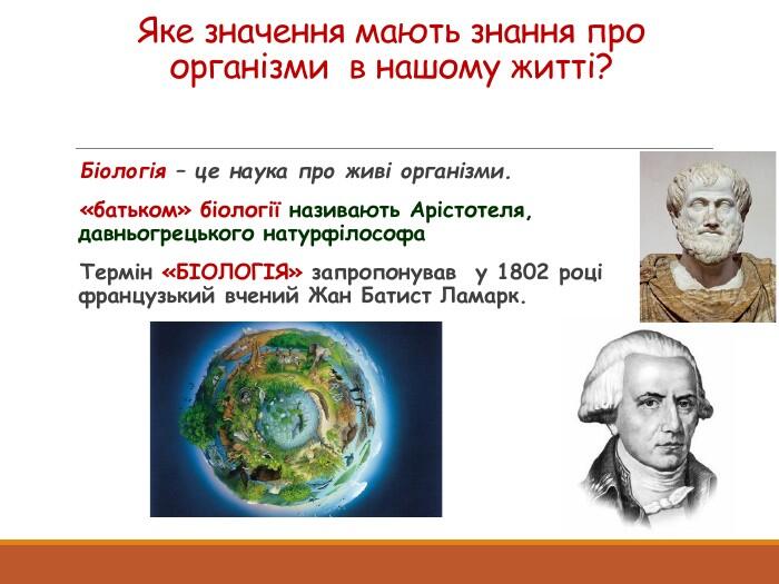 Яке значення мають знання про організми в нашому житті?Біологія – це наука про живі організми.«батьком» біології називають Арістотеля, давньогрецького натурфілософа. Термін «БІОЛОГІЯ» запропонував у 1802 році французький вчений Жан Батист Ламарк.