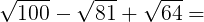 \large \sqrt{100}-\sqrt{81}+\sqrt{64}=