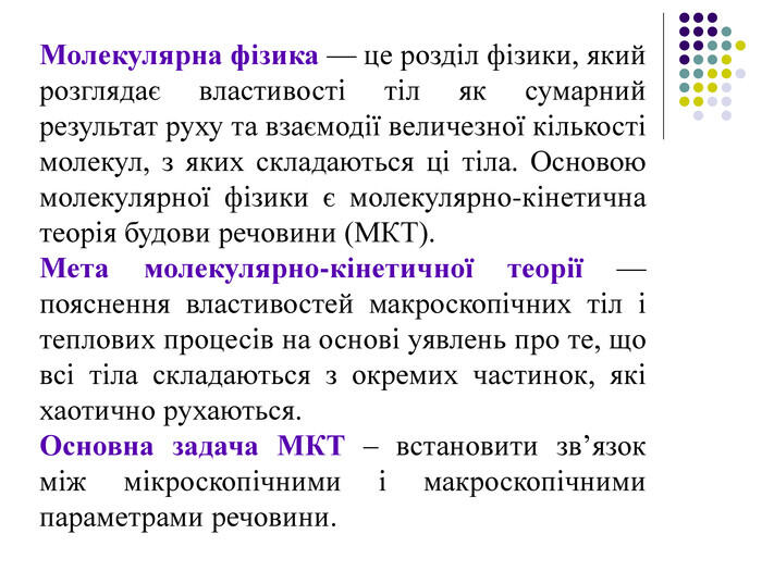 Молекулярна фізика — це розділ фізики, який розглядає властивості тіл як сумарний результат руху та взаємодії величезної кількості молекул, з яких складаються ці тіла. Основою молекулярної фізики є молекулярно-кінетична теорія будови речовини (МКТ). Мета молекулярно-кінетичної теорії — пояснення властивостей макроскопічних тіл і теплових процесів на основі уявлень про те, що всі тіла складаються з окремих частинок, які хаотично рухаються. Основна задача МКТ – встановити зв’язок між мікроскопічними і макроскопічними параметрами речовини.