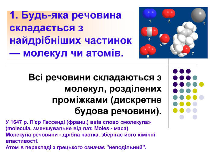 1. Будь-яка речовина складається з найдрібніших частинок — молекул чи атомів. Всі речовини складаються з молекул, розділених проміжками (дискретне будова речовини). У 1647 р. П'єр Гассенді (франц.) ввів слово «молекула» (molecula, зменшувальне від лат. Moles - маса)Молекула речовини - дрібна частка, зберігає його хімічні властивості. Атом в перекладі з грецького означає
