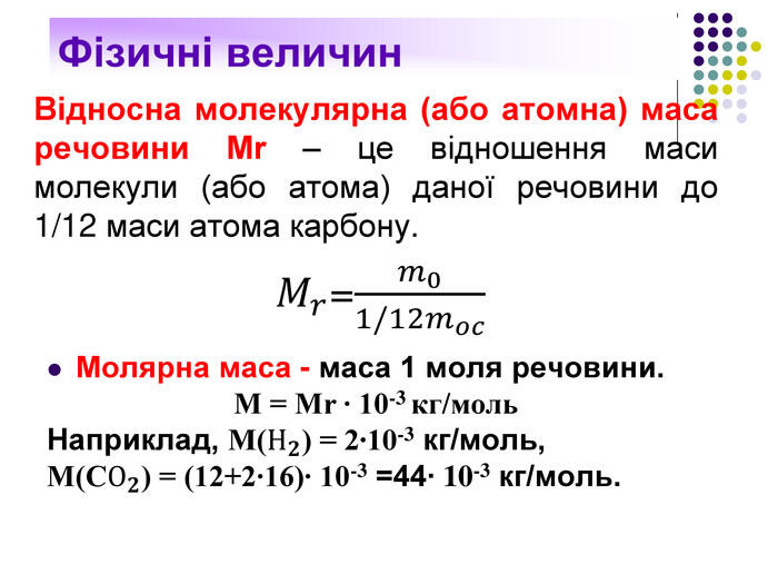 Відносна молекулярна (або атомна) маса речовини Мr – це відношення маси молекули (або атома) даної речовини до 1/12 маси атома карбону. 𝑀𝑟=𝑚01/12𝑚𝑜𝑐 Молярна маса - маса 1 моля речовини. М = Мr ∙ 10-3 кг/моль. Наприклад, М(Н𝟐) = 2∙10-3 кг/моль, М(СО𝟐) = (12+2∙16)∙ 10-3 =44∙ 10-3 кг/моль. 