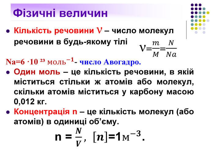 Фізичні величин. Кількість речовини ν – число молекул речовини в будь-якому тілі Nа=6 ·10 ²³ моль−𝟏- число Авогадро. Один моль – це кількість речовини, в якій міститься стільки ж атомів або молекул, скільки атомів міститься у карбону масою 0,012 кг. Концентрація n – це кількість молекул (або атомів) в одиниці об’єму.n = 𝑵𝑽, 𝒏=1м−𝟑. ν=𝑚𝑀=𝑁𝑁𝑎 