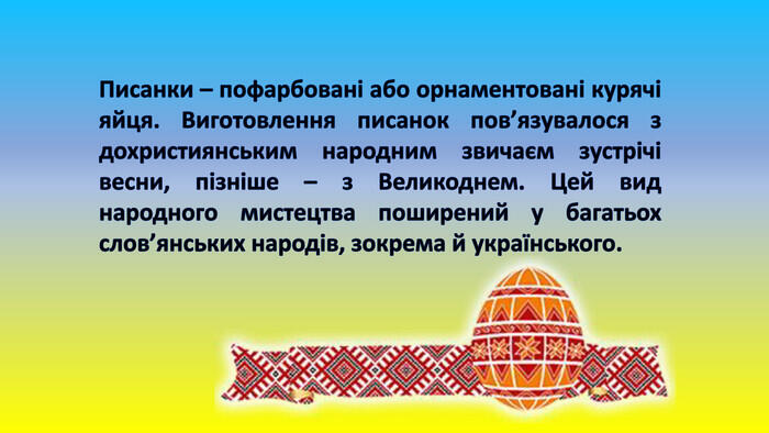 Писанки – пофарбовані або орнаментовані курячі яйця. Виготовлення писанок пов’язувалося з дохристиянським народним звичаєм зустрічі весни, пізніше – з Великоднем. Цей вид народного мистецтва поширений у багатьох слов’янських народів, зокрема й українського.