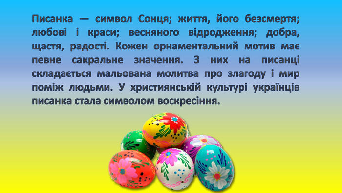 Писанка — символ Сонця; життя, його безсмертя; любові і краси; весняного відродження; добра, щастя, радості. Кожен орнаментальний мотив має певне сакральне значення. З них на писанці складається мальована молитва про злагоду і мир поміж людьми. У християнській культурі українців писанка стала символом воскресіння.