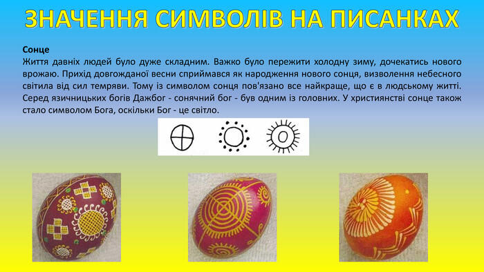 ЗНАЧЕННЯ СИМВОЛІВ НА ПИСАНКАХСонце. Життя давніх людей було дуже складним. Важко було пережити холодну зиму, дочекатись нового врожаю. Прихід довгожданої весни сприймався як народження нового сонця, визволення небесного світила від сил темряви. Тому із символом сонця пов'язано все найкраще, що є в людському житті. Серед язичницьких богів Дажбог - сонячний бог - був одним із головних. У християнстві сонце також стало символом Бога, оскільки Бог - це світло.