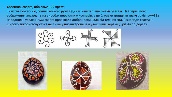 Свастика, сварга, або ламаний хрест. Знак святого вогню, сонця і вічного руху. Один із найстаріших знаків узагалі. Найперші його зображення знаходять на виробах первісних мисливців, а це близько тридцяти тисяч років тому! За народними уявленнями сварга провіщала добро і захищала від темних сил. Різновиди свастики широко використовуються не лише у писанкарстві, а й у вишивці, кераміці, різьбі по дереву.
