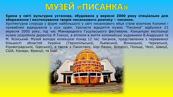 МУЗЕЙ «ПИСАНКА»Єдина у світі культурна установа, збудована у вересні 2000 року спеціально для збереження і експонування творів писанкового розпису – писанок. Архітектурна споруда у формі найбільшого у світі писанкового яйця стала візиткою Коломиї і приваблює відвідувачів з усіх країн. Урочисте відкриття музею