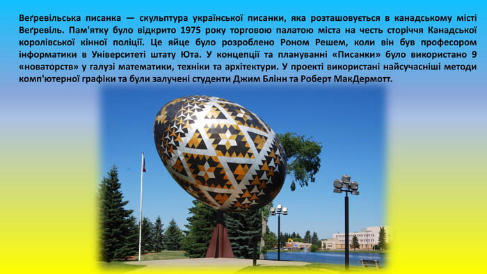 Веґревільська писанка — скульптура української писанки, яка розташовується в канадському місті Веґревіль. Пам'ятку було відкрито 1975 року торговою палатою міста на честь сторіччя Канадської королівської кінної поліції. Це яйце було розроблено Роном Решем, коли він був професором інформатики в Університеті штату Юта. У концепції та плануванні «Писанки» було використано 9 «новаторств» у галузі математики, техніки та архітектури. У проекті використані найсучасніші методи комп'ютерної графіки та були залучені студенти Джим Блінн та Роберт Мак. Дермотт.