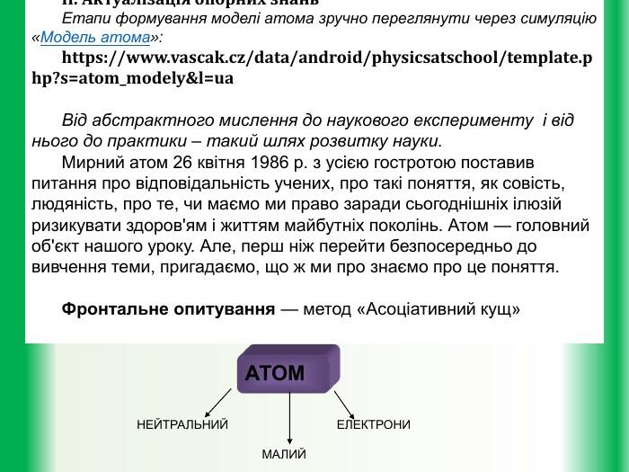 АТОМІ. Організаційний моментІІ. Актуалізація опорних знань. Етапи формування моделі атома зручно переглянути через симуляцію «Модель атома»: https://www.vascak.cz/data/android/physicsatschool/template.php?s=atom_modely&l=ua. Від абстрактного мислення до наукового експерименту і від нього до практики – такий шлях розвитку науки. Мирний атом 26 квітня 1986 р. з усією го­стротою поставив питання про відповідальність учених, про такі поняття, як совість, людяність, про те, чи має­мо ми право заради сьогоднішніх ілюзій ризикувати здоров'ям і життям майбутніх поколінь. Атом — голов­ний об'єкт нашого уроку. Але, перш ніж перейти безпо­середньо до вивчення теми, пригадаємо, що ж ми про знаємо про це поняття. Фронтальне опитування — метод «Асоціативний кущ» НЕЙТРАЛЬНИЙ ЕЛЕКТРОНИ МАЛИЙ