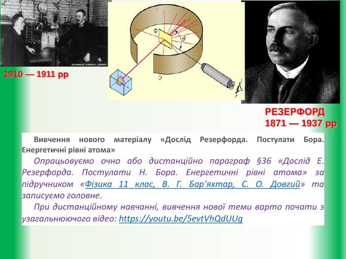 РЕЗЕРФОРД1871 — 1937 рр1910 — 1911 рр. Вивчення нового матеріалу «Дослід Резерфорда. Постулати Бора. Енергетичні рівні атома»Опрацьовуємо очно або дистанційно параграф §36 «Дослід Е. Резерфорда. Постулати Н. Бора. Енергетичні рівні атома» за підручником «Фізика 11 клас, В. Г. Бар’яхтар, С. О. Довгий» та записуємо головне. При дистанційному навчанні, вивчення нової теми варто почати з узагальнюючого відео: https://youtu.be/5evt. Vh. Qd. UUg