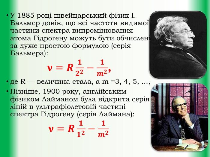 У 1885 році швейцарський фізик І. Бальмер довів, що всі частоти видимої частини спектра випромінювання атома Гідрогену можуть бути обчислені за дуже простою формулою (серія Бальмера):𝛎=𝑹𝟏𝟐𝟐−𝟏𝒎𝟐,де R — величина стала, а m =3, 4, 5, ..., Пізніше, 1900 року, англійським фізиком Лайманом була відкрита серія ліній в ультрафіолетовій частині спектра Гідрогену (серія Лаймана): 𝛎=𝑹𝟏𝟏𝟐−𝟏𝒎𝟐 
