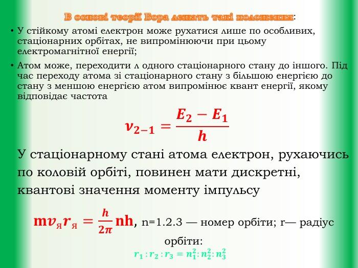 В основі теорії Бора лежать такі положення: У стійкому атомі електрон може рухатися лише по особливих, стаціонарних орбітах, не випромінюючи при цьому електромагнітної енергії;Атом може, переходити л одного стаціонарного стану до іншого. Під час переходу атома зі стаціонарного стану з більшою енергією до стану з меншою енергією атом випромінює квант енергії, якому відповідає частота𝝂𝟐−𝟏=𝑬𝟐−𝑬𝟏𝒉У стаціонарному стані атома електрон, рухаючись по коловій орбіті, повинен мати дискретні, квантові значення моменту імпульсу𝐦𝒗я𝒓я=𝒉𝟐𝝅𝐧𝐡, n=1.2.3 — номер орбіти; r— радіус орбіти: 𝒓𝟏 :𝒓𝟐 :𝒓𝟑=𝒏𝟏𝟐:𝒏𝟐𝟐:𝒏𝟑𝟐 
