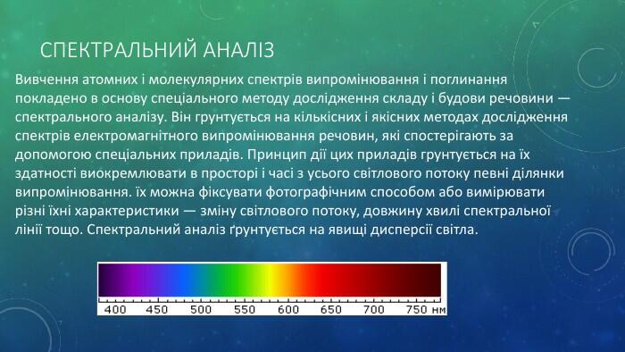 Спектральний аналіз Вивчення атомних і молекулярних спектрів випромінювання і поглинання покладено в основу спеціального методу дослідження складу і будови речовини — спектрального аналізу. Він грунтується на кількісних і якісних методах дослідження спектрів електромагнітного випромінювання речовин, які спостерігають за допомогою спеціальних приладів. Принцип дії цих приладів грунтується на їх здатності виокремлювати в просторі і часі з усього світлового потоку певні ділянки випромінювання. їх можна фіксувати фотографічним способом або вимірювати різні їхні характеристики — зміну світлового потоку, довжину хвилі спектральної лінії тощо. Спектральний аналіз ґрунтується на явищі дис­персії світла.