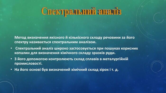 Метод визначення якісного й кількісного складу речовини за його спектру називається спектральним аналізом. Спектральний аналіз широко застосовується при пошуках корисних копалин для визначення хімічного складу зразків руди. З його допомогою контролюють склад сплавів в металургійній промисловості. На його основі був визначений хімічний склад зірок і т. д. Спектральний аналіз