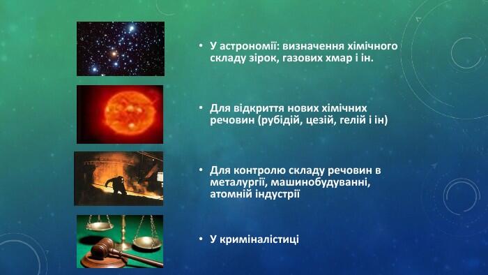 У астрономії: визначення хімічного складу зірок, газових хмар і ін. Для відкриття нових хімічних речовин (рубідій, цезій, гелій і ін)Для контролю складу речовин в металургії, машинобудуванні, атомній індустріїУ криміналістиці