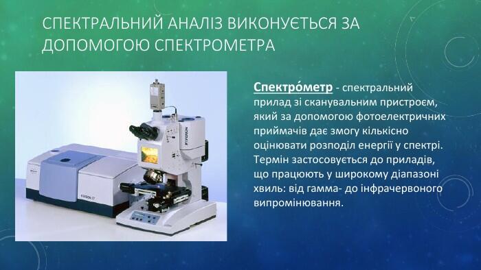 Спектральний аналіз виконується за допомогою спектрометра. Спектро́метр - спектральний прилад зі сканувальним пристроєм, який за допомогою фотоелектричних приймачів дає змогу кількісно оцінювати розподіл енергії у спектрі. Термін застосовується до приладів, що працюють у широкому діапазоні хвиль: від гамма- до інфрачервоного випромінювання.
