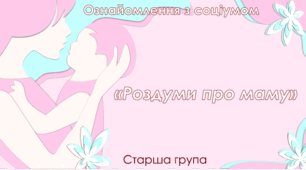 Ознайомлення з соціумом.Старша група "Роздуми про маму"