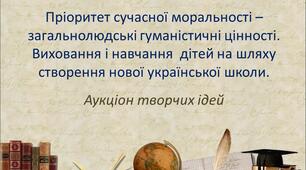 Аукціон творчих ідей "Пріоритет сучасної моральності – загальнолюдські гуманістичні цінності. Виховання та навчання дітей на шляху створення нової української школи"