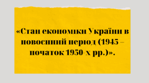 "УКРАЇНА В ПЕРШІ ПОВОЄННІ РОКИ: Стан економіки України в повоєнний період (1945 – початок 1950-х рр.)"
