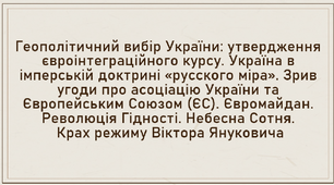 Геополітичний вибір України: утвердження євроінтеграційного курсу. Україна в імперській доктрині «русского міра». Зрив угоди про асоціацію України та Європейським Союзом (ЄС). Євромайдан. Революція Гідності. Небесна Сотня. Крах режиму Віктора Януковича
