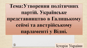 "Утворення політичних партій. Українське представництво в Галицькому сеймі та австрійському парламенті у Відні"