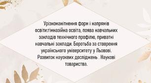 Урізноманітнення форм і напрямів освіти:гімназійна освіта, поява навчальних закладів технічного профілю, приватні навчальні заклади. Боротьба за створення українського університету у Льовові. Розвиток науоквих досліджень . Наукові товариства.