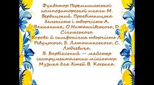 Фундатор Перемишльської композиторської школи Вербицький. Творчість Вахнянина, Нижанківського, Січинського. Хорова й симфонічна творчість Ревуцького, Лятошинського, Людкевича, Барвінський — майстер інструментальних мініатюр. Музика для дітей Косенка.
