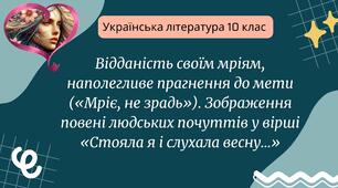 Відданість своїм мріям, наполегливе прагнення до мети («Мріє, не зрадь»). Зображення повені людських почуттів у вірші «Стояла я і слухала весну...»