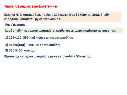 Задача №4. Автомобіль проїхав 216км за 4год і 120км за 2год. Знайти середню швидкість руху автомобіля. Тема. Середнє арифметичне. Відповідь:середня швидкість руху автомобіля 56км/год. Розв’язання: Щоб знайти середню швидкість, треба увесь шлях поділити на весь час.1) 216+120=336(км) – весь шлях автомобіля;2) 4+2=6(год) – весь час автомобіля;3) 336:6=56(км/год).