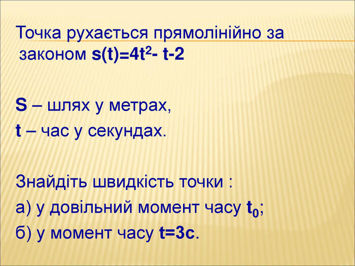 Точка рухається прямолінійно за законом s(t)=4t2- t-2 S – шлях у метрах, t – час у секундах. Знайдіть швидкість точки :а) у довільний момент часу t0;б) у момент часу t=3с.
