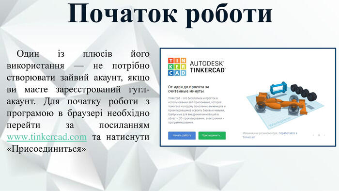 Початок роботи. Один із плюсів його використання — не потрібно створювати зайвий акаунт, якщо ви маєте зареєстрований гугл-акаунт. Для початку роботи з програмою в браузері необхідно перейти за посиланням www.tinkercad.com та натиснути «Присоединиться»