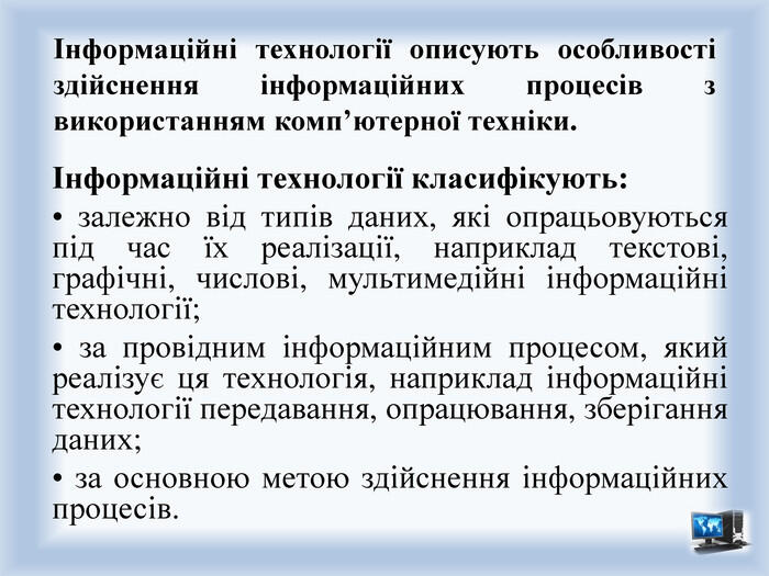 Інформаційні технології описують особливості здійснення інформаційних процесів з використанням комп’ютерної техніки.Інформаційні технології класифікують:• залежно від типів даних, які опрацьовуються під час їх реалізації, наприклад текстові, графічні, числові, мультимедійні інформаційні технології;• за провідним інформаційним процесом, який реалізує ця технологія, наприклад інформаційні технології передавання, опрацювання, зберігання даних;• за основною метою здійснення інформаційних процесів.