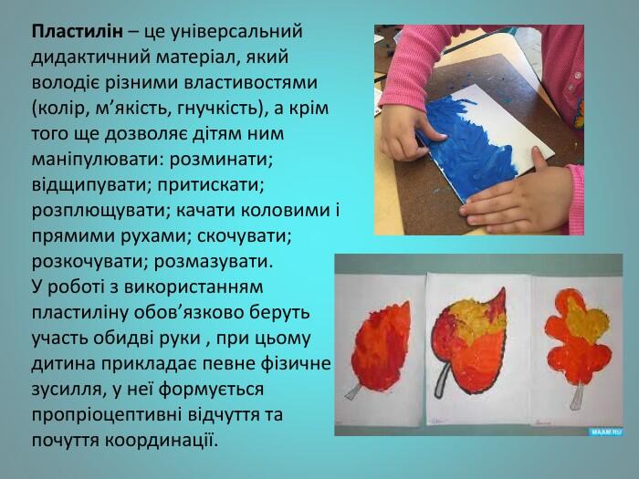 Пластилін – це універсальний дидактичний матеріал, який володіє різними властивостями (колір, м’якість, гнучкість), а крім того ще дозволяє дітям ним маніпулювати: розминати; відщипувати; притискати; розплющувати; качати коловими і прямими рухами; скочувати; розкочувати; розмазувати. У роботі з використанням пластиліну обов’язково беруть участь обидві руки , при цьому дитина прикладає певне фізичне зусилля, у неї формується пропріоцептивні відчуття та почуття координації.