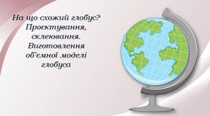 На що схожий глобус? Проєктування, склеювання. Виготовлення об’ємної моделі глобуса