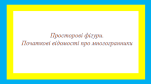 Просторові фігури. Початкові відомості про многогранники