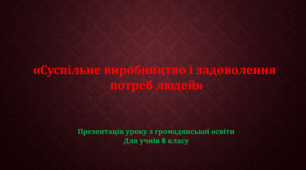 Презентація уроку "Суспільне виробництво і задоволення потреб людей" 6 клас громадянська освіта