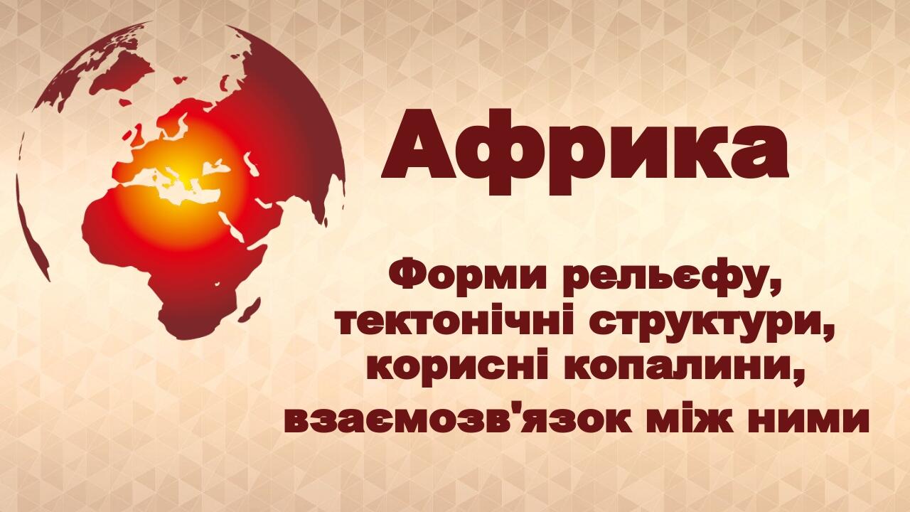 Африка Форми рельєфу, тектонічні структури, корисні копалини, взаємозв'язок між ними