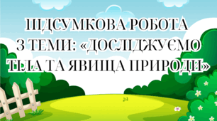 ПІДСУМКОВА РОБОТА  З ТЕМИ: «ДОСЛІДЖУЄМО ТІЛА ТА ЯВИЩА ПРИРОДИ»