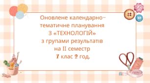 ОНОВЛЕНЕ КАЛЕНДАРНО-ТЕМАТИЧНЕ ПЛАНУВАННЯ З «ТЕХНОЛОГІЙ» 7 КЛАС на ІІ семестр 2 год. на тиждень з групами результатів