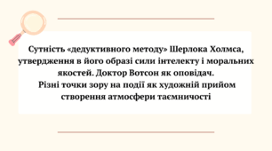 "Сутність «дедуктивного методу» Шерлока Холмса, утвердження в його образі сили інтелекту і моральних якостей. Доктор Вотсон як оповідач.  Різні точки зору на події як художній прийом створення атмосфери таємничості"