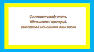 Систематизація знань. Відношення і пропорції. Відсоткове відношення двох чисел.