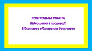 Відношення і пропорції. Відсоткове відношення двох чисел   КОНТРОЛЬНА РОБОТА