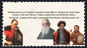 Національні постаті України: кошовий отаман Війська Запорозького Іван Сірко, меценат і воїн Іван Мазепа, творець першої Конституції Пилип Орлик,  літописець  української історії та державний діяч Михайло Грушевський та ін.