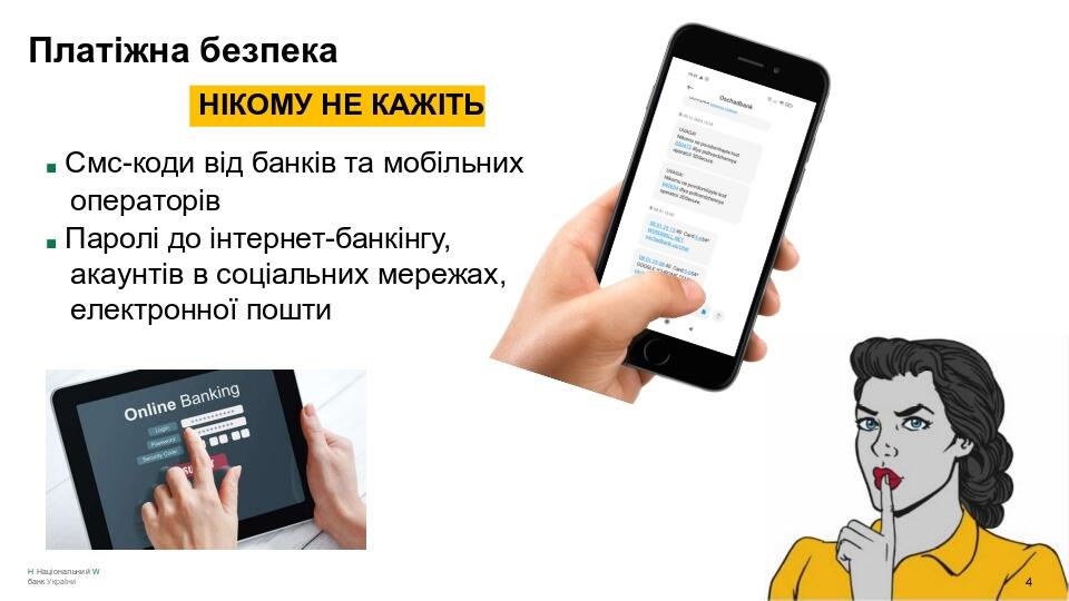 Платіжна безпека НІКОМУ НЕ КАЖІТЬ ■ Смс-коди від банків та мобільних операторів ■ Паролі до інтернет-банкінгу, акаунтів в соціальних мережах, елект...